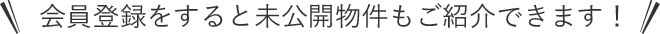 会員登録をすると未公開物件もご紹介できます！